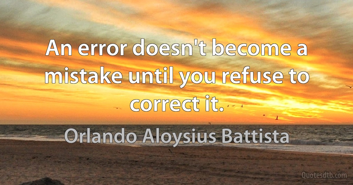 An error doesn't become a mistake until you refuse to correct it. (Orlando Aloysius Battista)