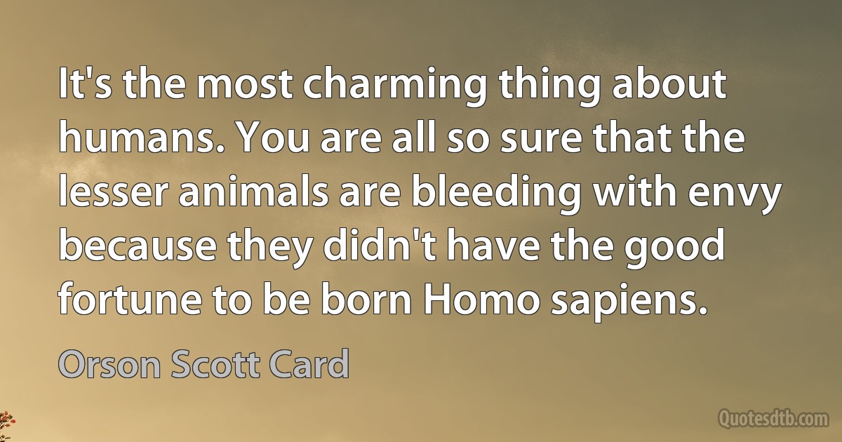 It's the most charming thing about humans. You are all so sure that the lesser animals are bleeding with envy because they didn't have the good fortune to be born Homo sapiens. (Orson Scott Card)