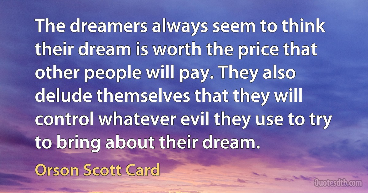 The dreamers always seem to think their dream is worth the price that other people will pay. They also delude themselves that they will control whatever evil they use to try to bring about their dream. (Orson Scott Card)