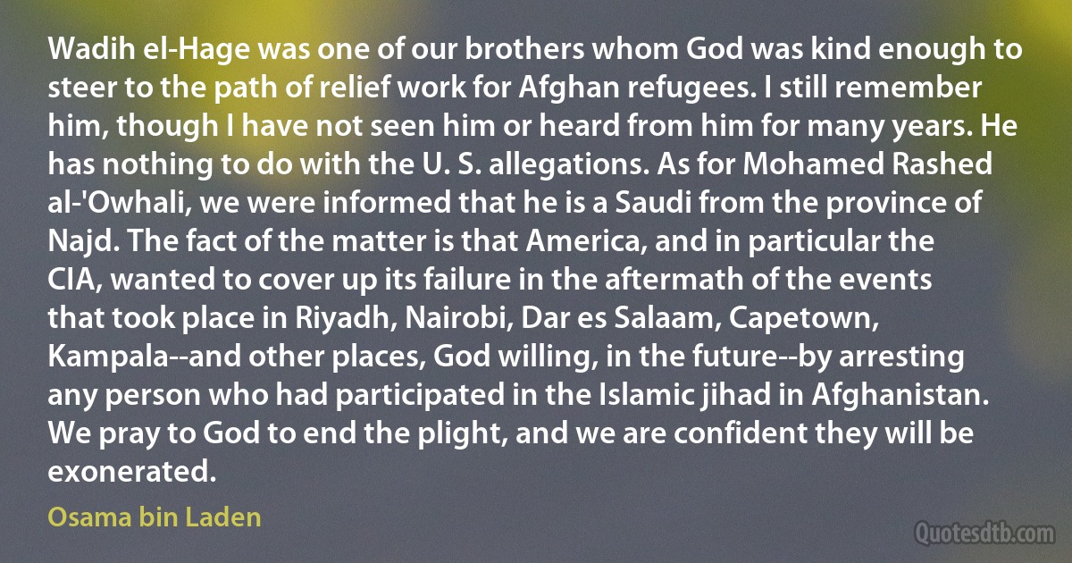 Wadih el-Hage was one of our brothers whom God was kind enough to steer to the path of relief work for Afghan refugees. I still remember him, though I have not seen him or heard from him for many years. He has nothing to do with the U. S. allegations. As for Mohamed Rashed al-'Owhali, we were informed that he is a Saudi from the province of Najd. The fact of the matter is that America, and in particular the CIA, wanted to cover up its failure in the aftermath of the events that took place in Riyadh, Nairobi, Dar es Salaam, Capetown, Kampala--and other places, God willing, in the future--by arresting any person who had participated in the Islamic jihad in Afghanistan. We pray to God to end the plight, and we are confident they will be exonerated. (Osama bin Laden)