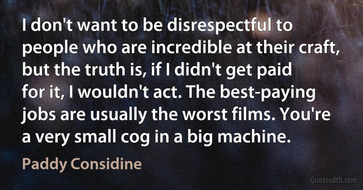 I don't want to be disrespectful to people who are incredible at their craft, but the truth is, if I didn't get paid for it, I wouldn't act. The best-paying jobs are usually the worst films. You're a very small cog in a big machine. (Paddy Considine)