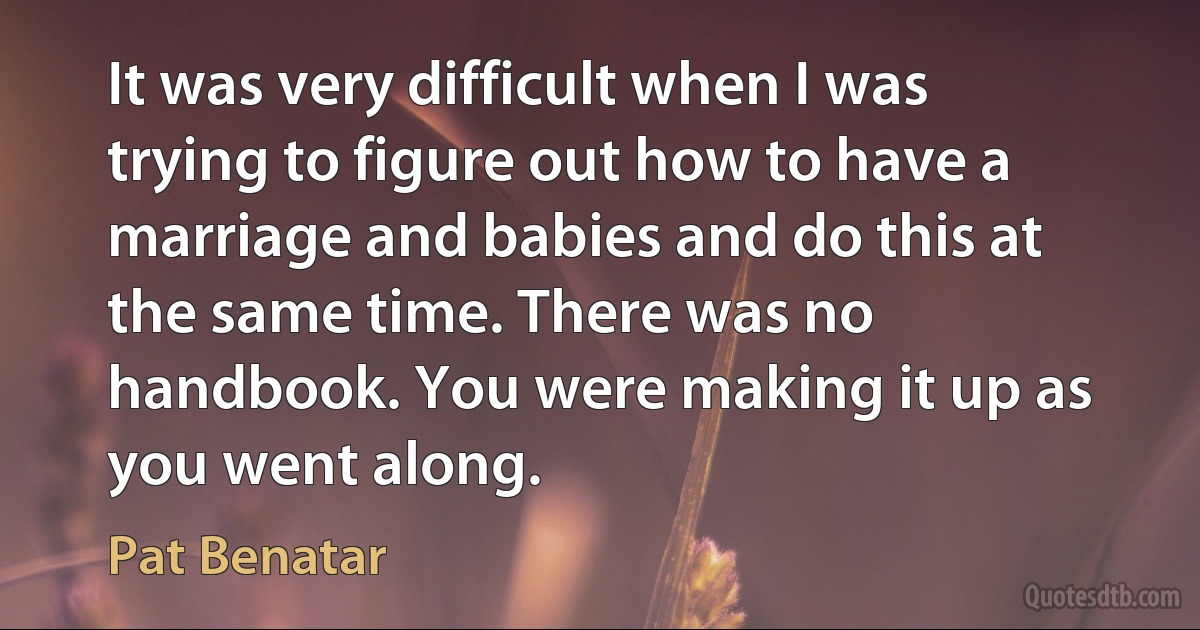 It was very difficult when I was trying to figure out how to have a marriage and babies and do this at the same time. There was no handbook. You were making it up as you went along. (Pat Benatar)