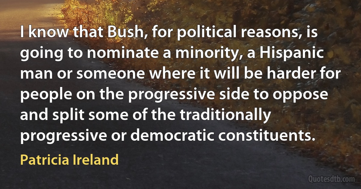 I know that Bush, for political reasons, is going to nominate a minority, a Hispanic man or someone where it will be harder for people on the progressive side to oppose and split some of the traditionally progressive or democratic constituents. (Patricia Ireland)