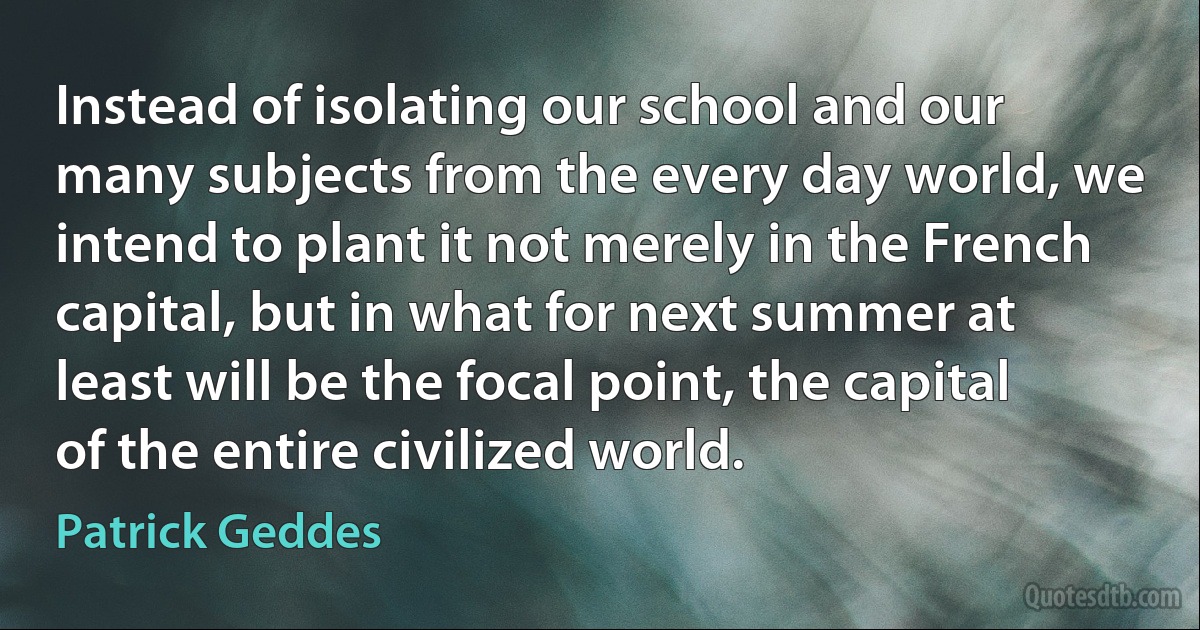 Instead of isolating our school and our many subjects from the every day world, we intend to plant it not merely in the French capital, but in what for next summer at least will be the focal point, the capital of the entire civilized world. (Patrick Geddes)