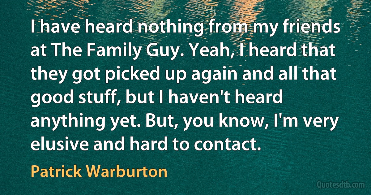 I have heard nothing from my friends at The Family Guy. Yeah, I heard that they got picked up again and all that good stuff, but I haven't heard anything yet. But, you know, I'm very elusive and hard to contact. (Patrick Warburton)