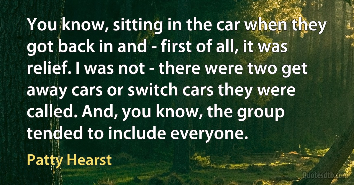 You know, sitting in the car when they got back in and - first of all, it was relief. I was not - there were two get away cars or switch cars they were called. And, you know, the group tended to include everyone. (Patty Hearst)