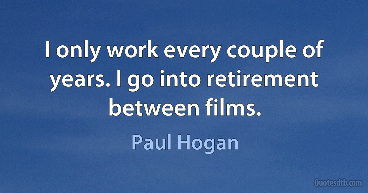 I only work every couple of years. I go into retirement between films. (Paul Hogan)