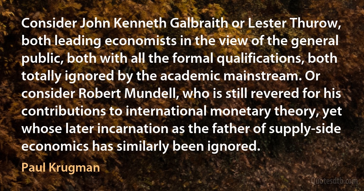 Consider John Kenneth Galbraith or Lester Thurow, both leading economists in the view of the general public, both with all the formal qualifications, both totally ignored by the academic mainstream. Or consider Robert Mundell, who is still revered for his contributions to international monetary theory, yet whose later incarnation as the father of supply-side economics has similarly been ignored. (Paul Krugman)