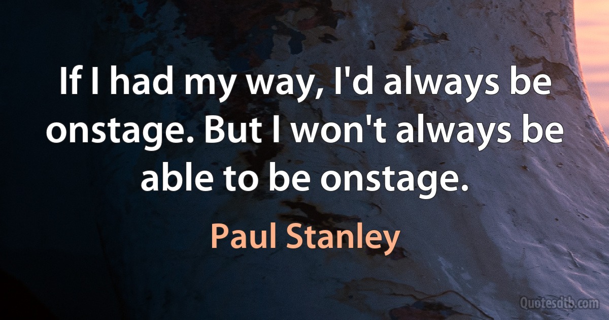 If I had my way, I'd always be onstage. But I won't always be able to be onstage. (Paul Stanley)