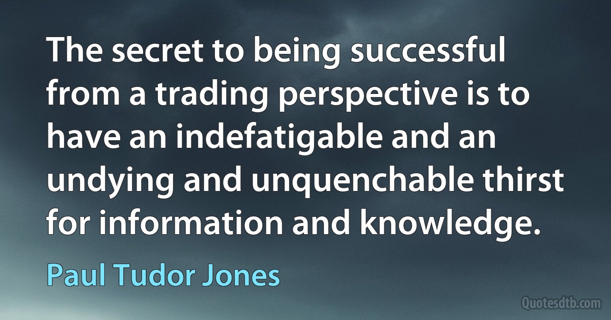 The secret to being successful from a trading perspective is to have an indefatigable and an undying and unquenchable thirst for information and knowledge. (Paul Tudor Jones)