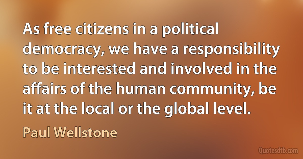 As free citizens in a political democracy, we have a responsibility to be interested and involved in the affairs of the human community, be it at the local or the global level. (Paul Wellstone)