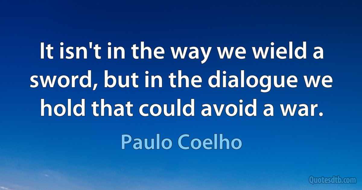 It isn't in the way we wield a sword, but in the dialogue we hold that could avoid a war. (Paulo Coelho)