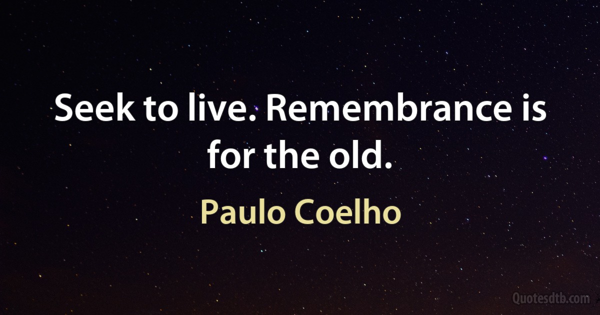 Seek to live. Remembrance is for the old. (Paulo Coelho)