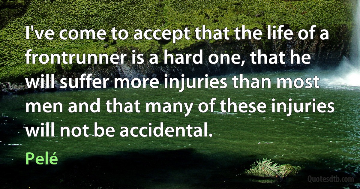 I've come to accept that the life of a frontrunner is a hard one, that he will suffer more injuries than most men and that many of these injuries will not be accidental. (Pelé)