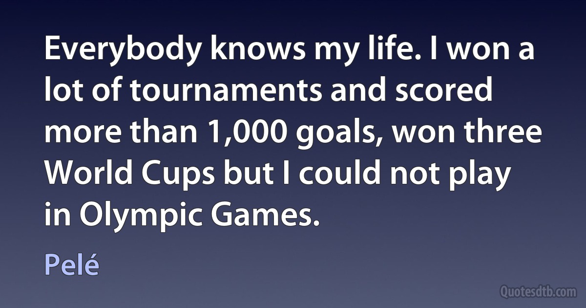 Everybody knows my life. I won a lot of tournaments and scored more than 1,000 goals, won three World Cups but I could not play in Olympic Games. (Pelé)