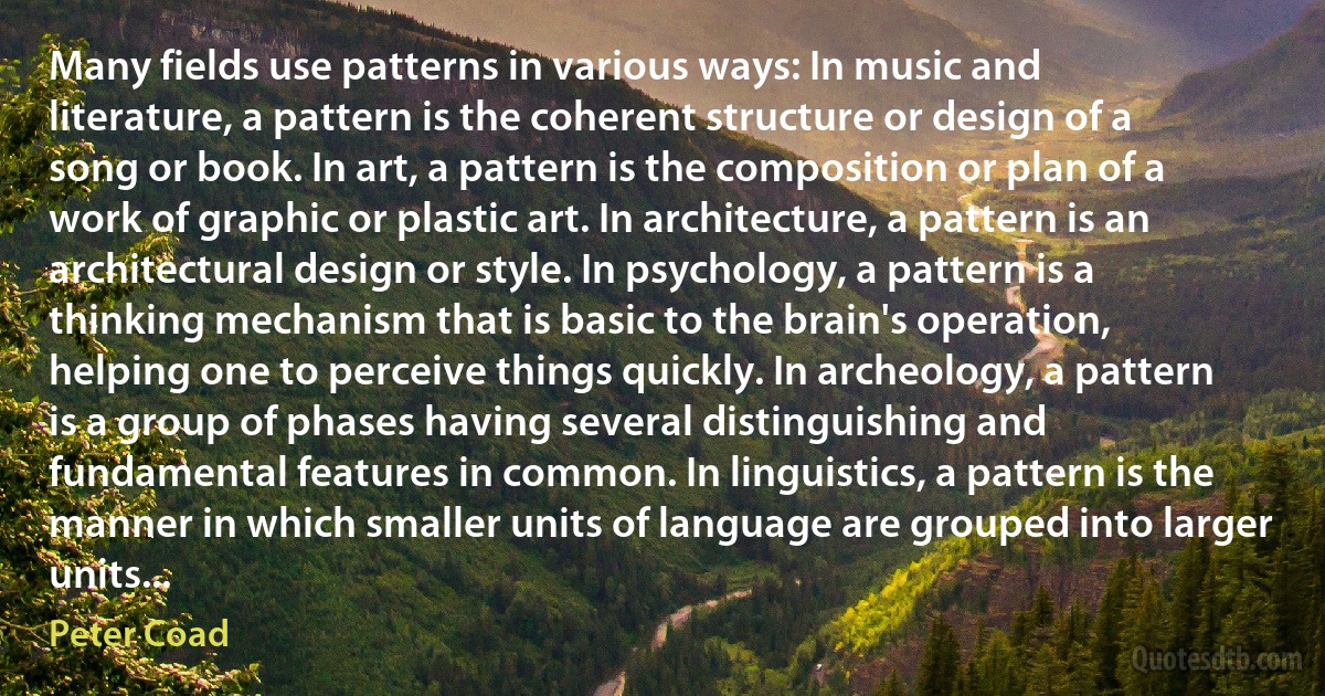 Many fields use patterns in various ways: In music and literature, a pattern is the coherent structure or design of a song or book. In art, a pattern is the composition or plan of a work of graphic or plastic art. In architecture, a pattern is an architectural design or style. In psychology, a pattern is a thinking mechanism that is basic to the brain's operation, helping one to perceive things quickly. In archeology, a pattern is a group of phases having several distinguishing and fundamental features in common. In linguistics, a pattern is the manner in which smaller units of language are grouped into larger units... (Peter Coad)