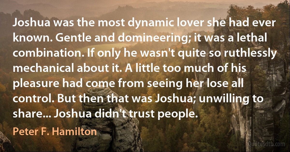 Joshua was the most dynamic lover she had ever known. Gentle and domineering; it was a lethal combination. If only he wasn't quite so ruthlessly mechanical about it. A little too much of his pleasure had come from seeing her lose all control. But then that was Joshua; unwilling to share... Joshua didn't trust people. (Peter F. Hamilton)