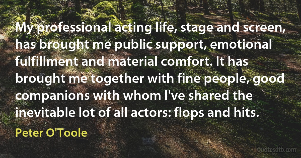 My professional acting life, stage and screen, has brought me public support, emotional fulfillment and material comfort. It has brought me together with fine people, good companions with whom I've shared the inevitable lot of all actors: flops and hits. (Peter O'Toole)