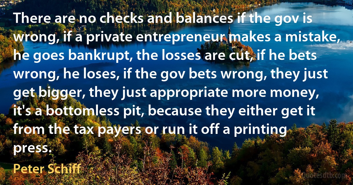 There are no checks and balances if the gov is wrong, if a private entrepreneur makes a mistake, he goes bankrupt, the losses are cut, if he bets wrong, he loses, if the gov bets wrong, they just get bigger, they just appropriate more money, it's a bottomless pit, because they either get it from the tax payers or run it off a printing press. (Peter Schiff)