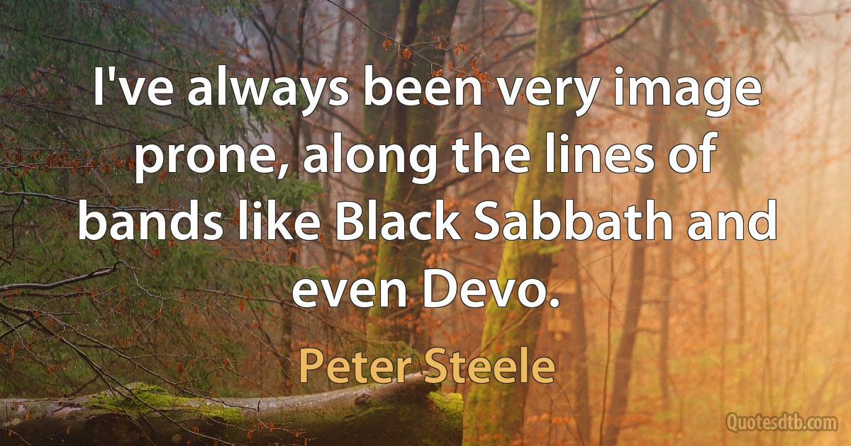 I've always been very image prone, along the lines of bands like Black Sabbath and even Devo. (Peter Steele)