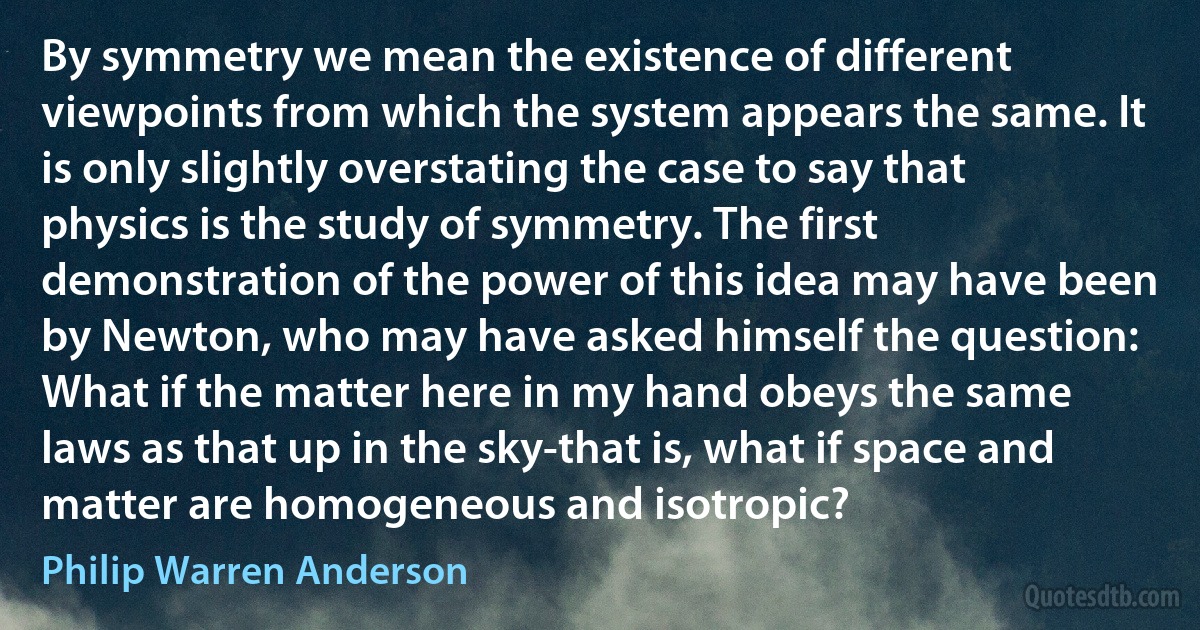 By symmetry we mean the existence of different viewpoints from which the system appears the same. It is only slightly overstating the case to say that physics is the study of symmetry. The first demonstration of the power of this idea may have been by Newton, who may have asked himself the question: What if the matter here in my hand obeys the same laws as that up in the sky-that is, what if space and matter are homogeneous and isotropic? (Philip Warren Anderson)