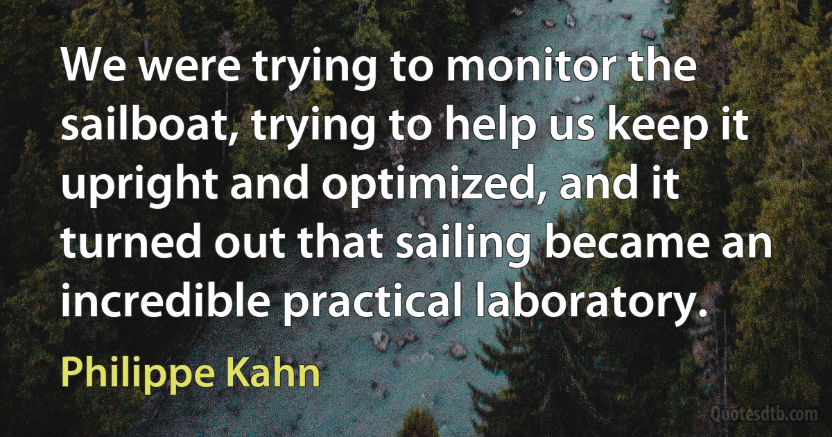 We were trying to monitor the sailboat, trying to help us keep it upright and optimized, and it turned out that sailing became an incredible practical laboratory. (Philippe Kahn)