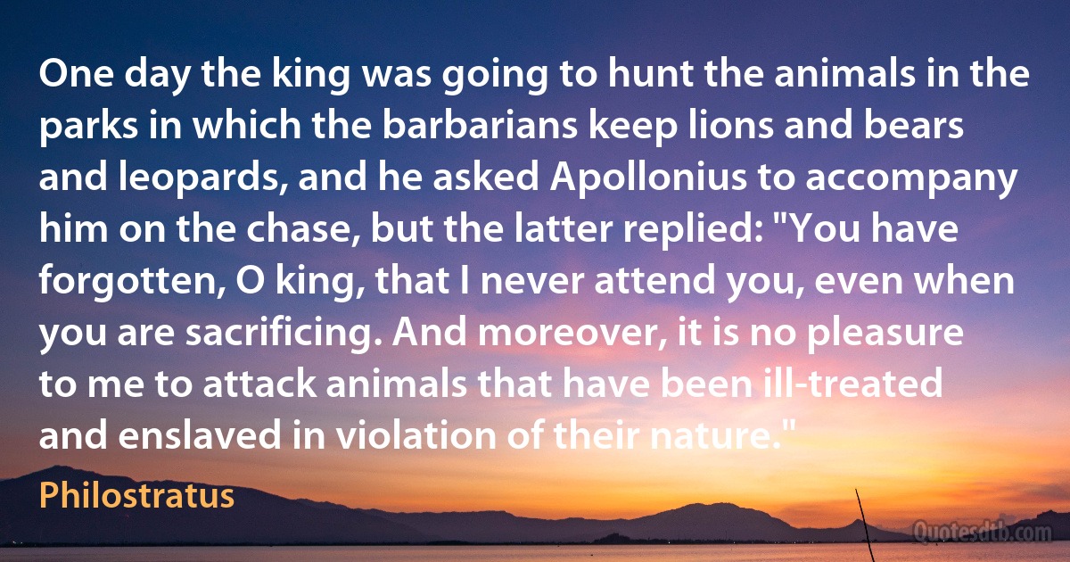 One day the king was going to hunt the animals in the parks in which the barbarians keep lions and bears and leopards, and he asked Apollonius to accompany him on the chase, but the latter replied: "You have forgotten, O king, that I never attend you, even when you are sacrificing. And moreover, it is no pleasure to me to attack animals that have been ill-treated and enslaved in violation of their nature." (Philostratus)