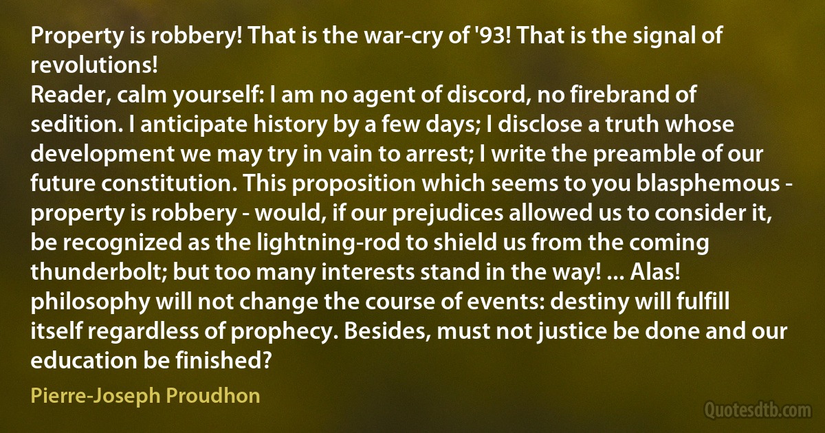 Property is robbery! That is the war-cry of '93! That is the signal of revolutions!
Reader, calm yourself: I am no agent of discord, no firebrand of sedition. I anticipate history by a few days; I disclose a truth whose development we may try in vain to arrest; I write the preamble of our future constitution. This proposition which seems to you blasphemous - property is robbery - would, if our prejudices allowed us to consider it, be recognized as the lightning-rod to shield us from the coming thunderbolt; but too many interests stand in the way! ... Alas! philosophy will not change the course of events: destiny will fulfill itself regardless of prophecy. Besides, must not justice be done and our education be finished? (Pierre-Joseph Proudhon)