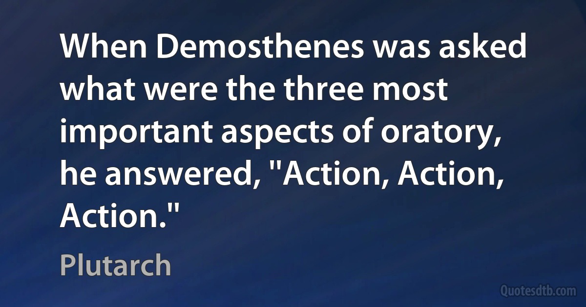 When Demosthenes was asked what were the three most important aspects of oratory, he answered, ''Action, Action, Action.'' (Plutarch)