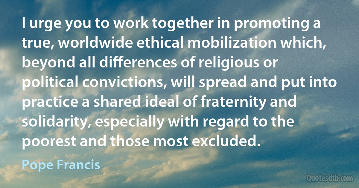 I urge you to work together in promoting a true, worldwide ethical mobilization which, beyond all differences of religious or political convictions, will spread and put into practice a shared ideal of fraternity and solidarity, especially with regard to the poorest and those most excluded. (Pope Francis)