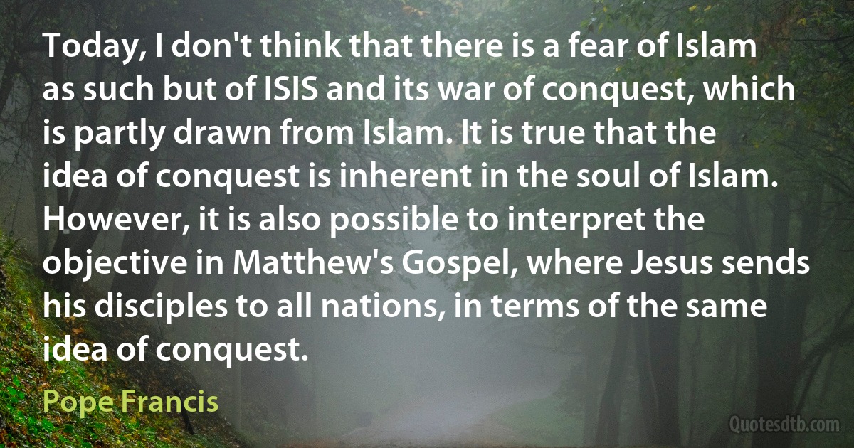 Today, I don't think that there is a fear of Islam as such but of ISIS and its war of conquest, which is partly drawn from Islam. It is true that the idea of conquest is inherent in the soul of Islam. However, it is also possible to interpret the objective in Matthew's Gospel, where Jesus sends his disciples to all nations, in terms of the same idea of conquest. (Pope Francis)