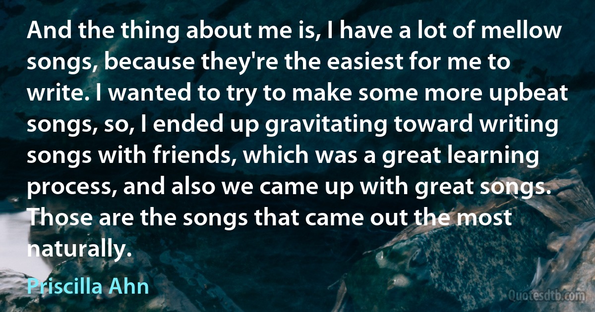 And the thing about me is, I have a lot of mellow songs, because they're the easiest for me to write. I wanted to try to make some more upbeat songs, so, I ended up gravitating toward writing songs with friends, which was a great learning process, and also we came up with great songs. Those are the songs that came out the most naturally. (Priscilla Ahn)