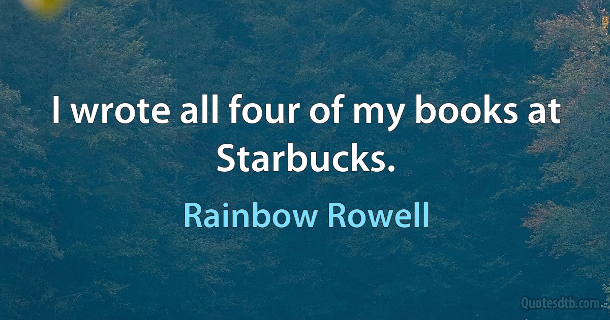 I wrote all four of my books at Starbucks. (Rainbow Rowell)