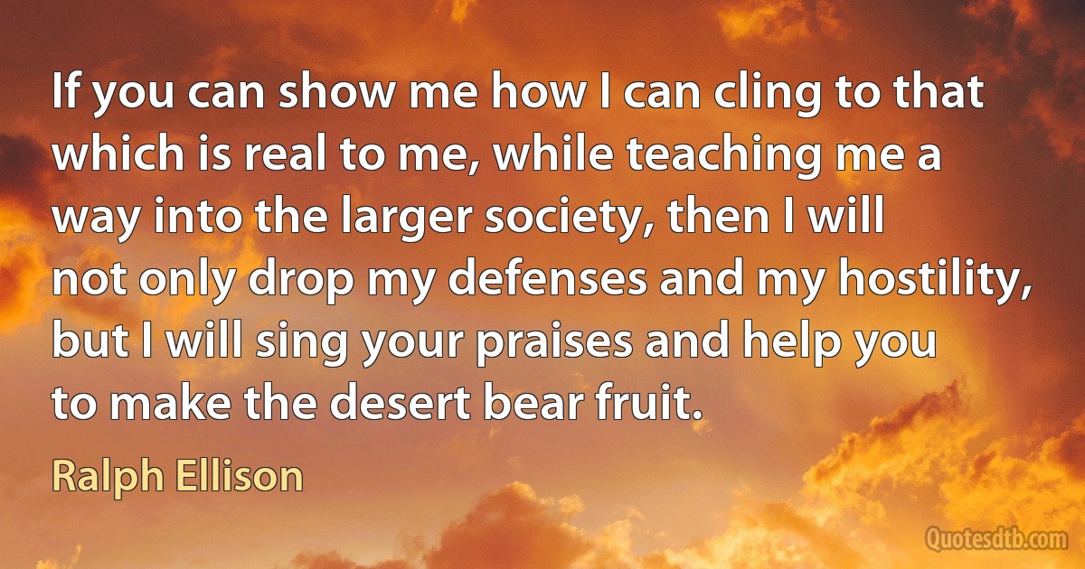 If you can show me how I can cling to that which is real to me, while teaching me a way into the larger society, then I will not only drop my defenses and my hostility, but I will sing your praises and help you to make the desert bear fruit. (Ralph Ellison)