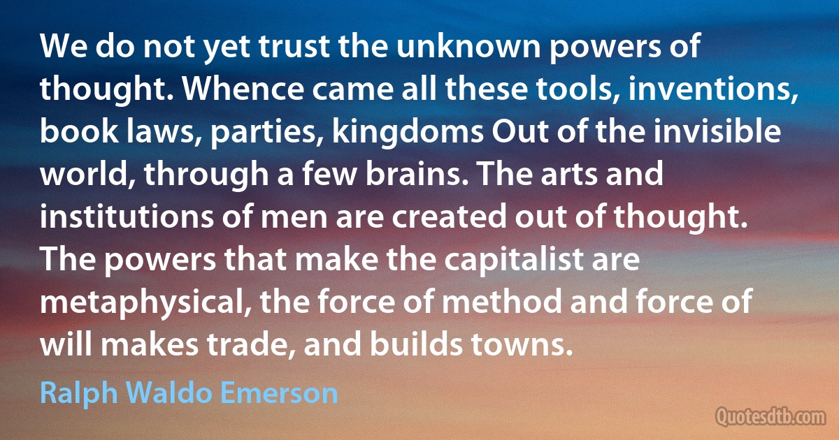 We do not yet trust the unknown powers of thought. Whence came all these tools, inventions, book laws, parties, kingdoms Out of the invisible world, through a few brains. The arts and institutions of men are created out of thought. The powers that make the capitalist are metaphysical, the force of method and force of will makes trade, and builds towns. (Ralph Waldo Emerson)