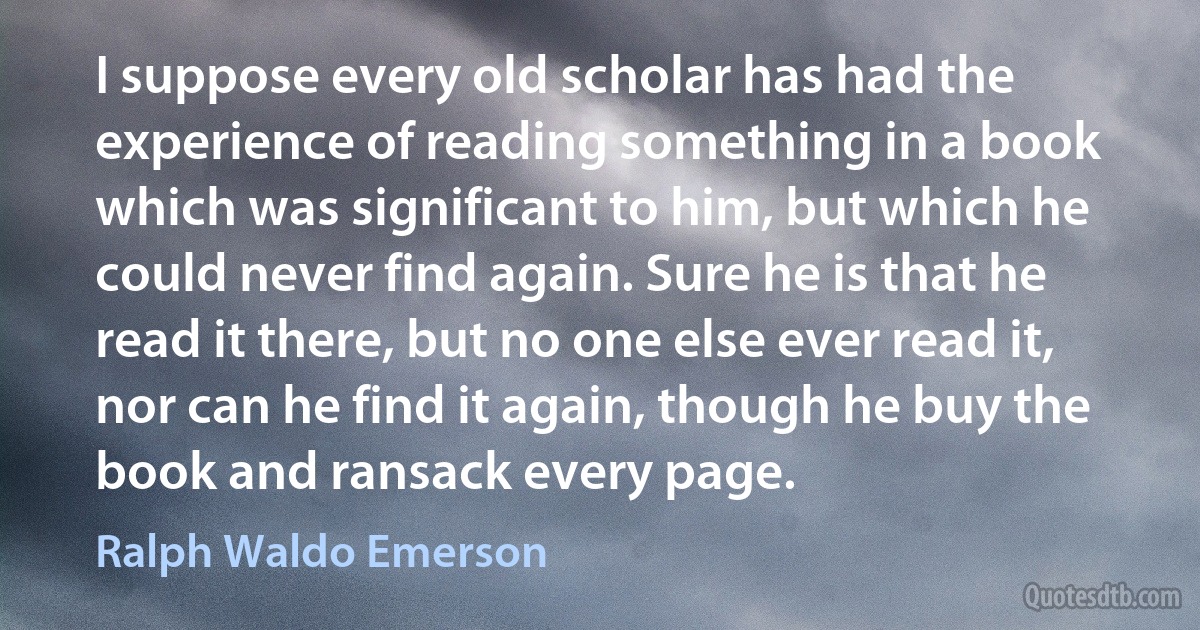 I suppose every old scholar has had the experience of reading something in a book which was significant to him, but which he could never find again. Sure he is that he read it there, but no one else ever read it, nor can he find it again, though he buy the book and ransack every page. (Ralph Waldo Emerson)