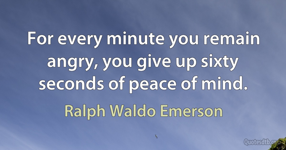 For every minute you remain angry, you give up sixty seconds of peace of mind. (Ralph Waldo Emerson)