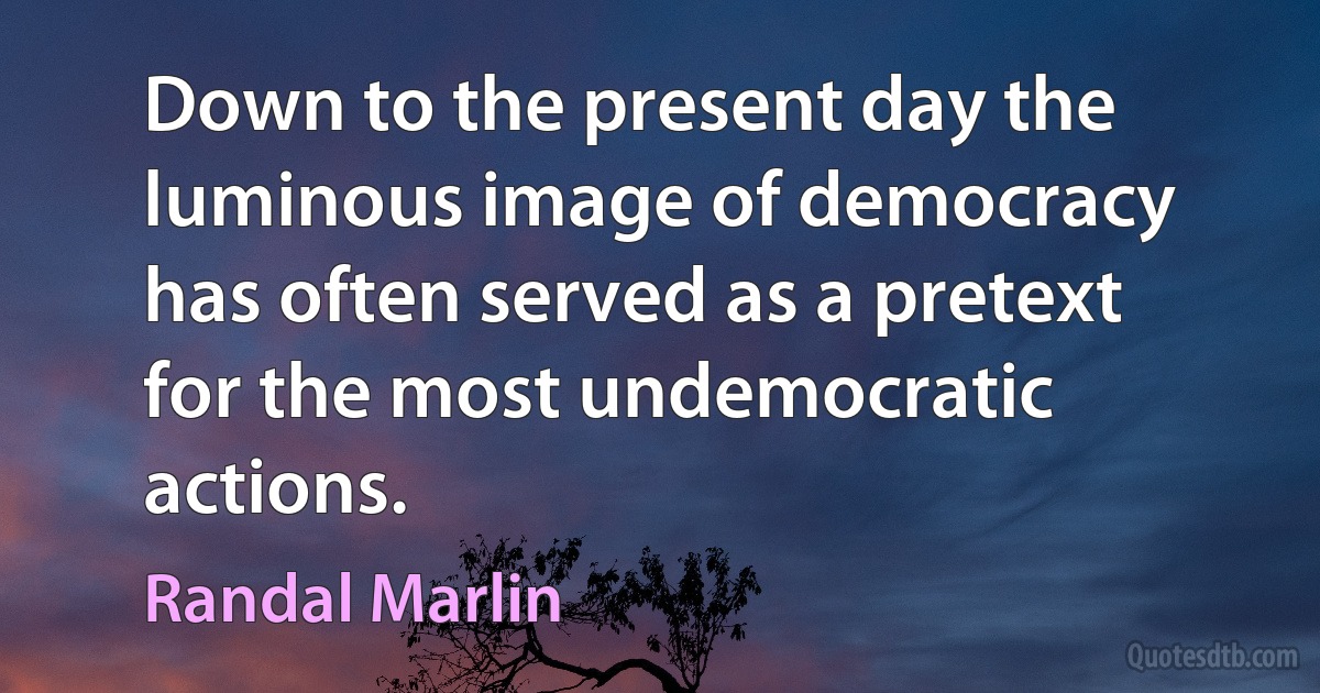 Down to the present day the luminous image of democracy has often served as a pretext for the most undemocratic actions. (Randal Marlin)