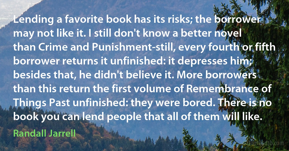 Lending a favorite book has its risks; the borrower may not like it. I still don't know a better novel than Crime and Punishment-still, every fourth or fifth borrower returns it unfinished: it depresses him; besides that, he didn't believe it. More borrowers than this return the first volume of Remembrance of Things Past unfinished: they were bored. There is no book you can lend people that all of them will like. (Randall Jarrell)