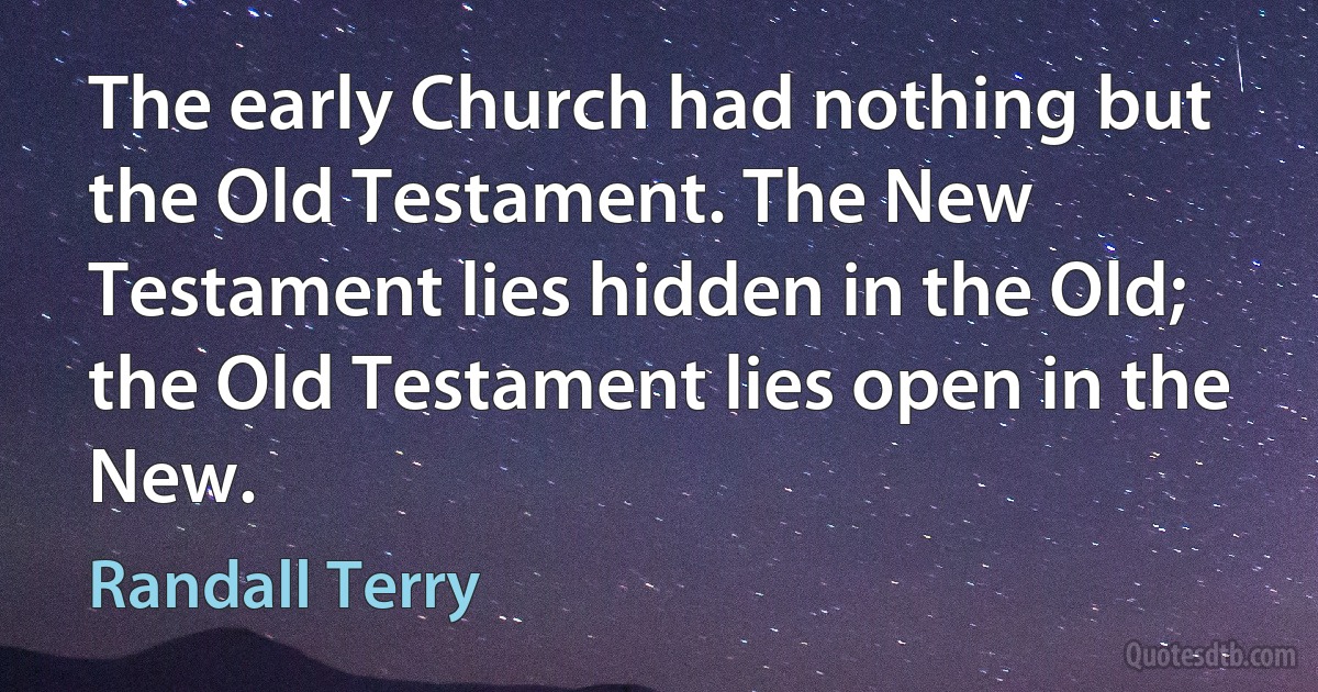 The early Church had nothing but the Old Testament. The New Testament lies hidden in the Old; the Old Testament lies open in the New. (Randall Terry)