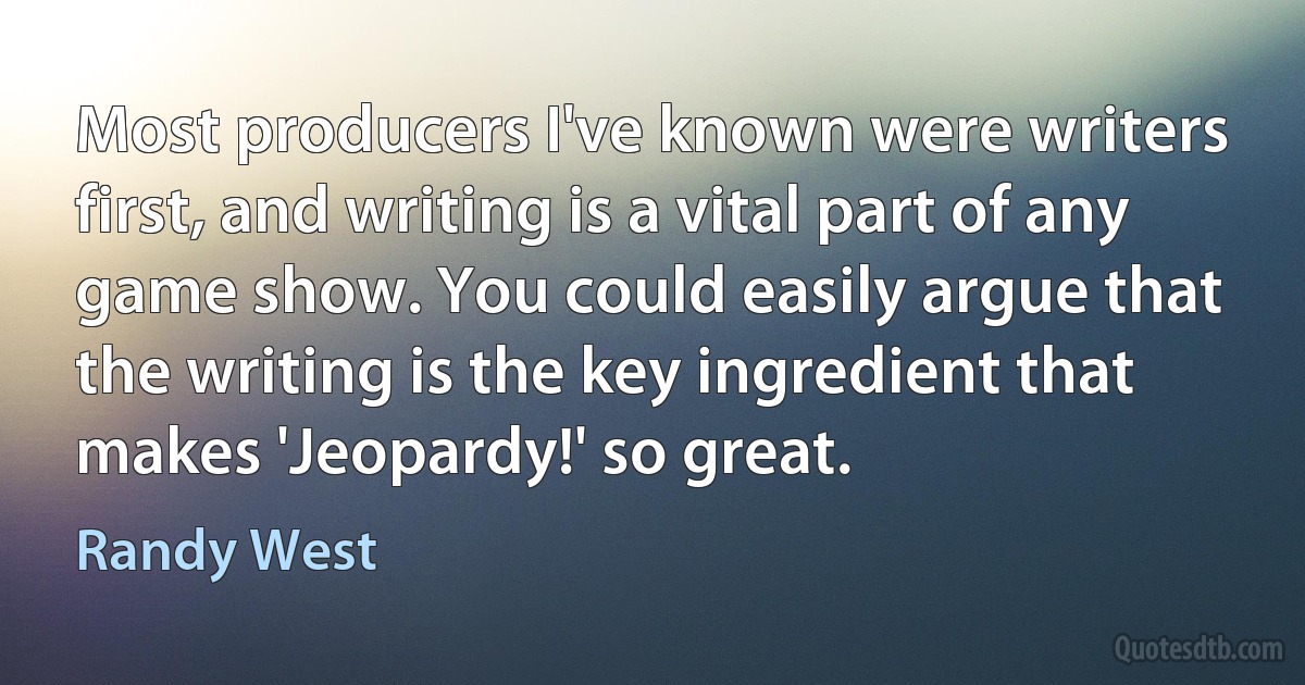 Most producers I've known were writers first, and writing is a vital part of any game show. You could easily argue that the writing is the key ingredient that makes 'Jeopardy!' so great. (Randy West)