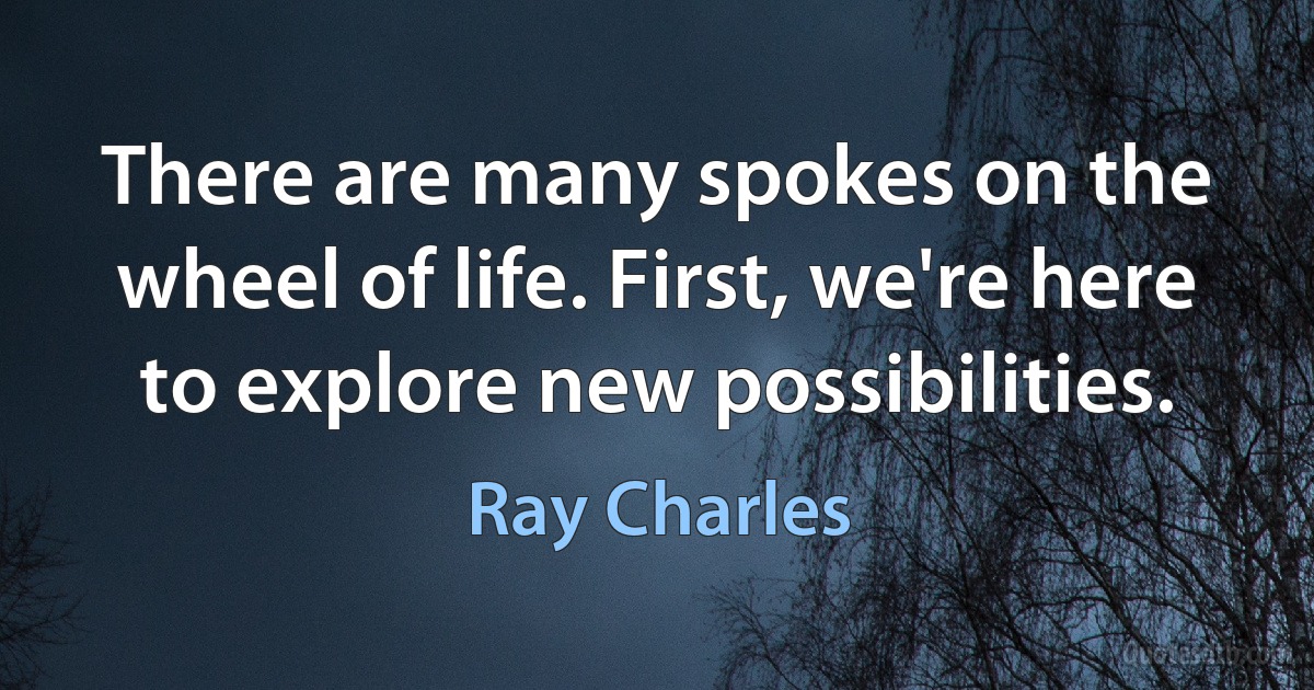 There are many spokes on the wheel of life. First, we're here to explore new possibilities. (Ray Charles)