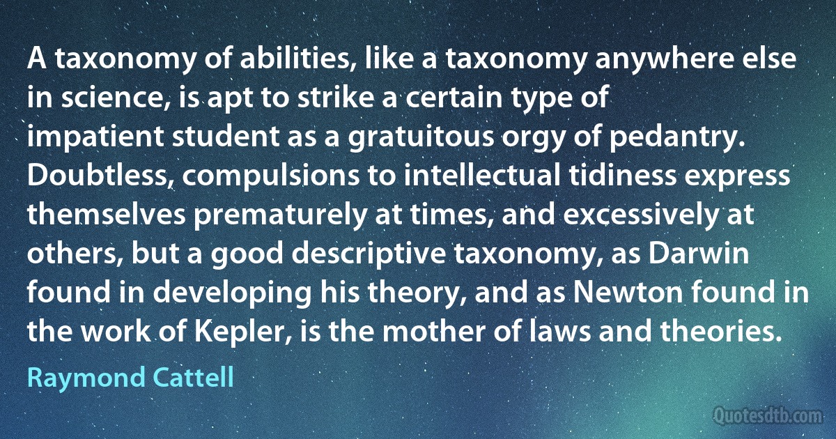 A taxonomy of abilities, like a taxonomy anywhere else in science, is apt to strike a certain type of impatient student as a gratuitous orgy of pedantry. Doubtless, compulsions to intellectual tidiness express themselves prematurely at times, and excessively at others, but a good descriptive taxonomy, as Darwin found in developing his theory, and as Newton found in the work of Kepler, is the mother of laws and theories. (Raymond Cattell)