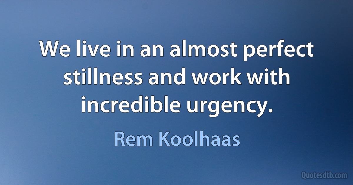 We live in an almost perfect stillness and work with incredible urgency. (Rem Koolhaas)