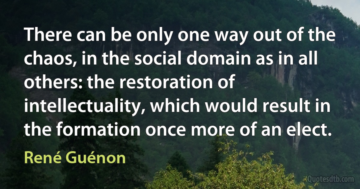 There can be only one way out of the chaos, in the social domain as in all others: the restoration of intellectuality, which would result in the formation once more of an elect. (René Guénon)