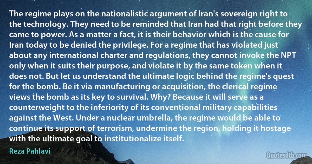 The regime plays on the nationalistic argument of Iran's sovereign right to the technology. They need to be reminded that Iran had that right before they came to power. As a matter a fact, it is their behavior which is the cause for Iran today to be denied the privilege. For a regime that has violated just about any international charter and regulations, they cannot invoke the NPT only when it suits their purpose, and violate it by the same token when it does not. But let us understand the ultimate logic behind the regime's quest for the bomb. Be it via manufacturing or acquisition, the clerical regime views the bomb as its key to survival. Why? Because it will serve as a counterweight to the inferiority of its conventional military capabilities against the West. Under a nuclear umbrella, the regime would be able to continue its support of terrorism, undermine the region, holding it hostage with the ultimate goal to institutionalize itself. (Reza Pahlavi)