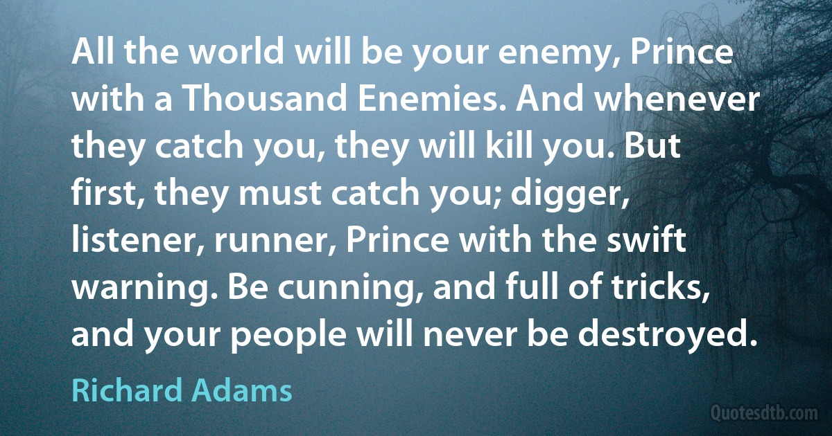 All the world will be your enemy, Prince with a Thousand Enemies. And whenever they catch you, they will kill you. But first, they must catch you; digger, listener, runner, Prince with the swift warning. Be cunning, and full of tricks, and your people will never be destroyed. (Richard Adams)