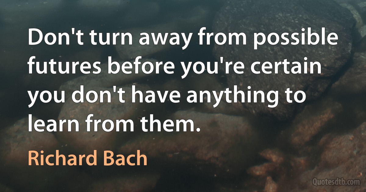 Don't turn away from possible futures before you're certain you don't have anything to learn from them. (Richard Bach)