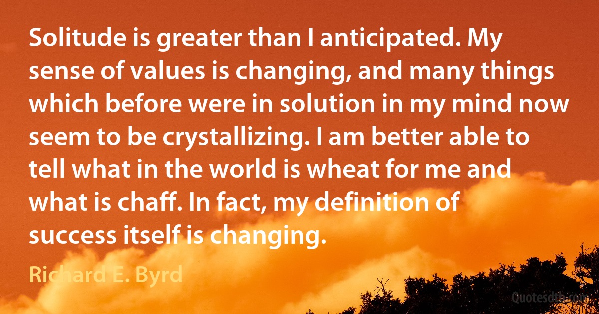 Solitude is greater than I anticipated. My sense of values is changing, and many things which before were in solution in my mind now seem to be crystallizing. I am better able to tell what in the world is wheat for me and what is chaff. In fact, my definition of success itself is changing. (Richard E. Byrd)