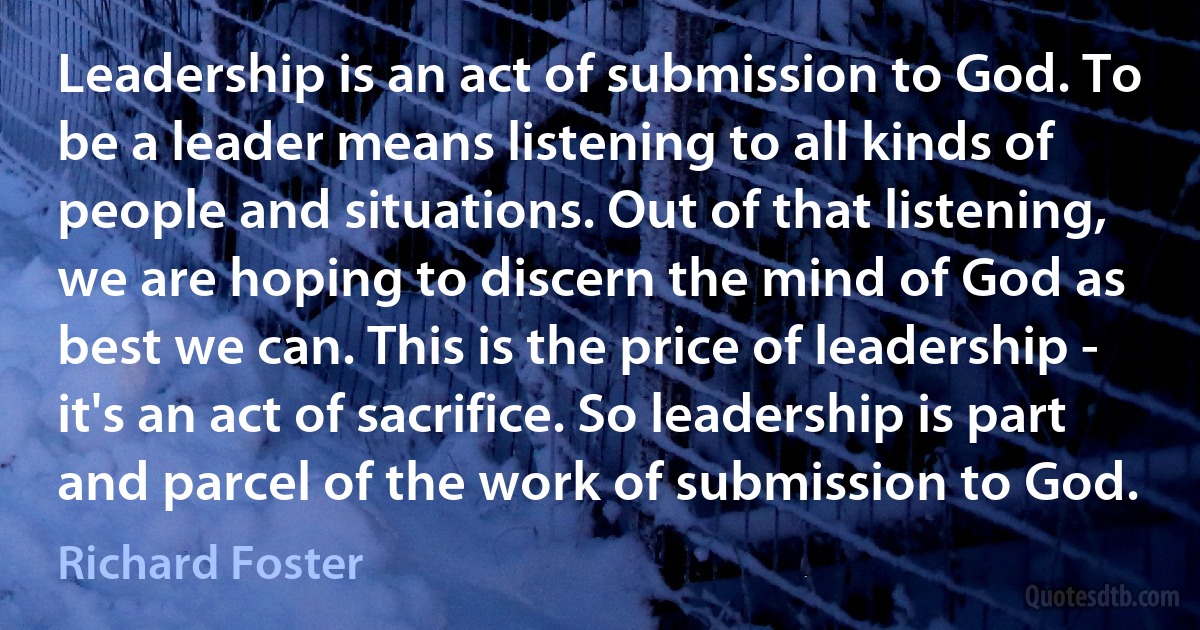 Leadership is an act of submission to God. To be a leader means listening to all kinds of people and situations. Out of that listening, we are hoping to discern the mind of God as best we can. This is the price of leadership - it's an act of sacrifice. So leadership is part and parcel of the work of submission to God. (Richard Foster)